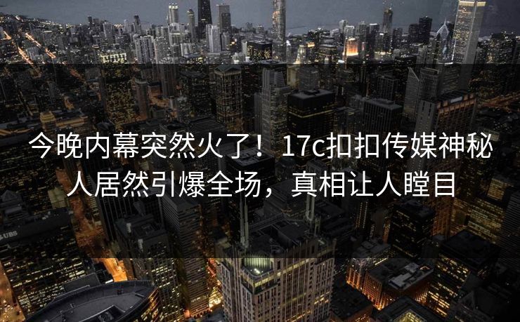 今晚内幕突然火了！17c扣扣传媒神秘人居然引爆全场，真相让人瞠目