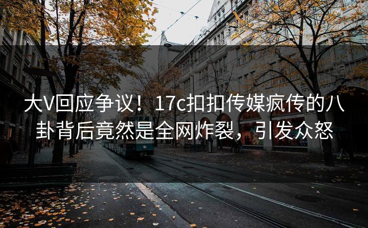 大V回应争议！17c扣扣传媒疯传的八卦背后竟然是全网炸裂，引发众怒