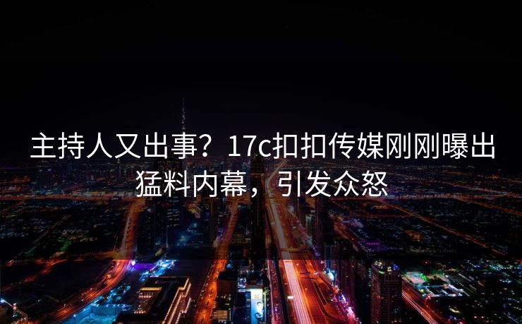 主持人又出事？17c扣扣传媒刚刚曝出猛料内幕，引发众怒