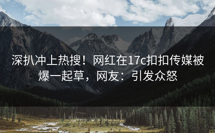 深扒冲上热搜！网红在17c扣扣传媒被爆一起草，网友：引发众怒