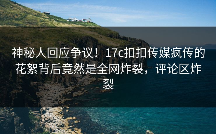 神秘人回应争议！17c扣扣传媒疯传的花絮背后竟然是全网炸裂，评论区炸裂