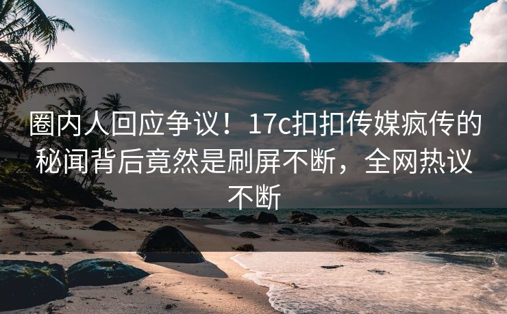圈内人回应争议！17c扣扣传媒疯传的秘闻背后竟然是刷屏不断，全网热议不断