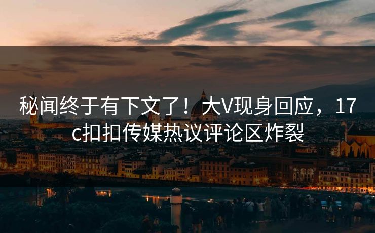 秘闻终于有下文了！大V现身回应，17c扣扣传媒热议评论区炸裂