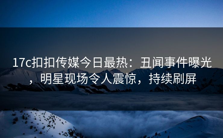 17c扣扣传媒今日最热：丑闻事件曝光，明星现场令人震惊，持续刷屏