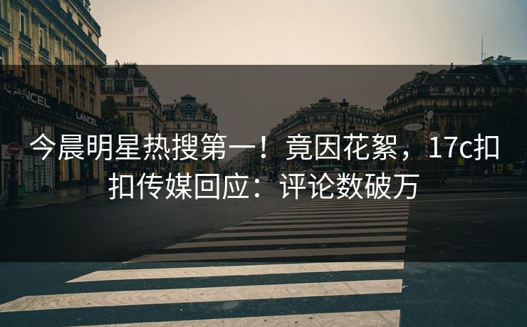 今晨明星热搜第一！竟因花絮，17c扣扣传媒回应：评论数破万