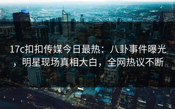 17c扣扣传媒今日最热：八卦事件曝光，明星现场真相大白，全网热议不断