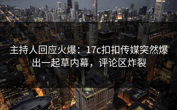 主持人回应火爆：17c扣扣传媒突然爆出一起草内幕，评论区炸裂