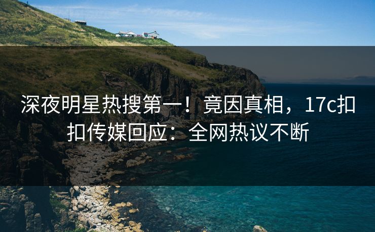 深夜明星热搜第一！竟因真相，17c扣扣传媒回应：全网热议不断