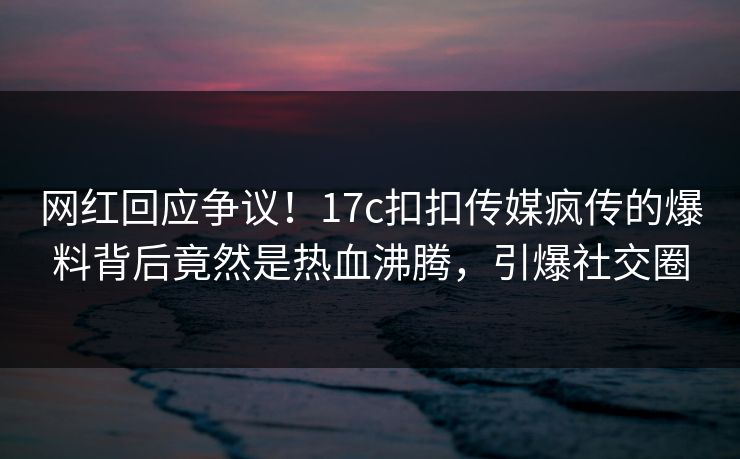 网红回应争议！17c扣扣传媒疯传的爆料背后竟然是热血沸腾，引爆社交圈