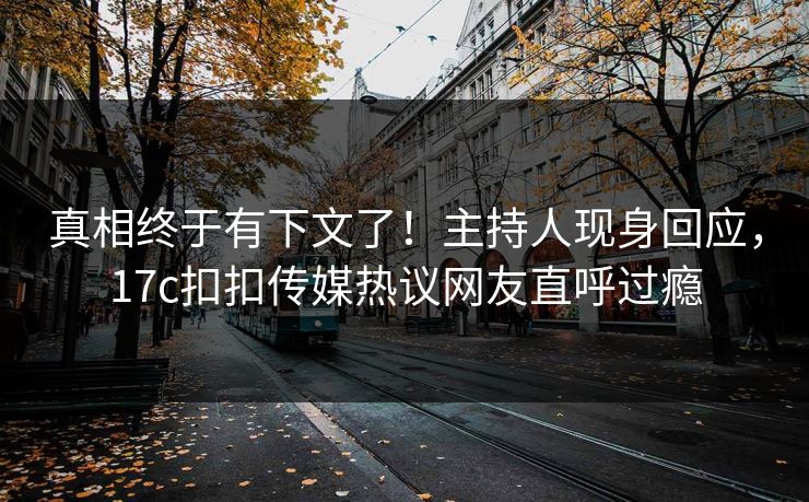 真相终于有下文了！主持人现身回应，17c扣扣传媒热议网友直呼过瘾