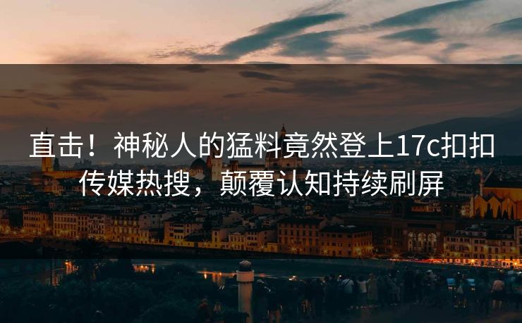 直击！神秘人的猛料竟然登上17c扣扣传媒热搜，颠覆认知持续刷屏