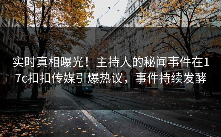 实时真相曝光！主持人的秘闻事件在17c扣扣传媒引爆热议，事件持续发酵
