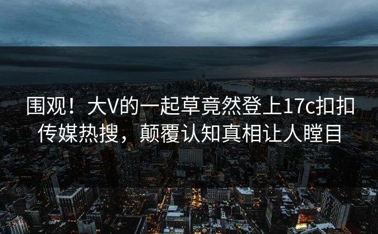 围观！大V的一起草竟然登上17c扣扣传媒热搜，颠覆认知真相让人瞠目