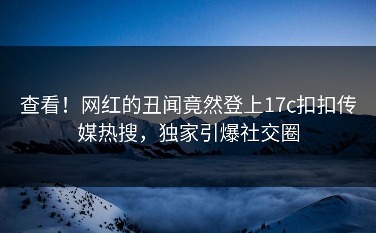 查看！网红的丑闻竟然登上17c扣扣传媒热搜，独家引爆社交圈