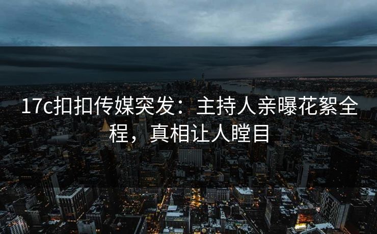 17c扣扣传媒突发：主持人亲曝花絮全程，真相让人瞠目