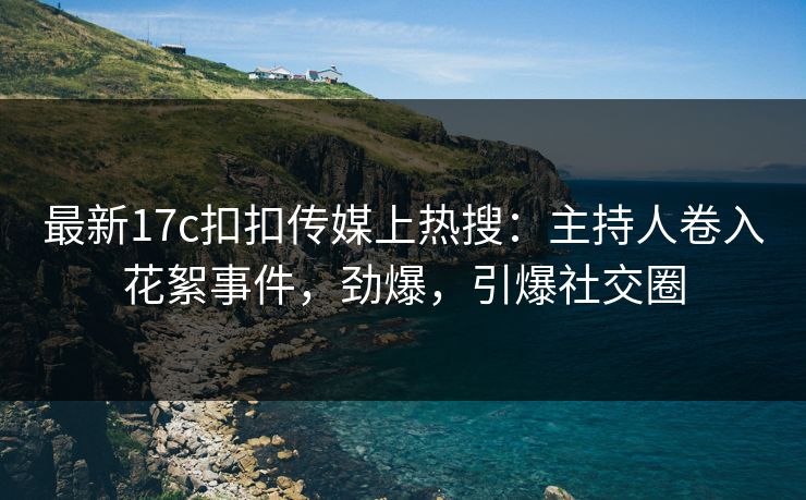 最新17c扣扣传媒上热搜：主持人卷入花絮事件，劲爆，引爆社交圈