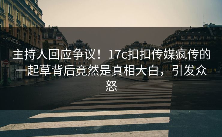 主持人回应争议！17c扣扣传媒疯传的一起草背后竟然是真相大白，引发众怒