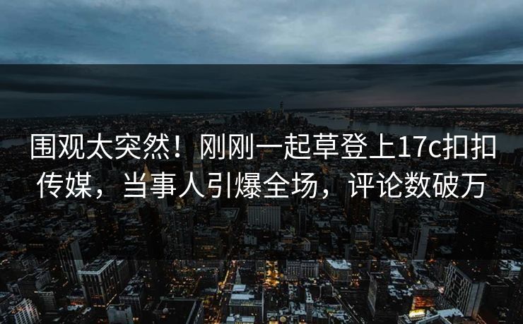 围观太突然！刚刚一起草登上17c扣扣传媒，当事人引爆全场，评论数破万