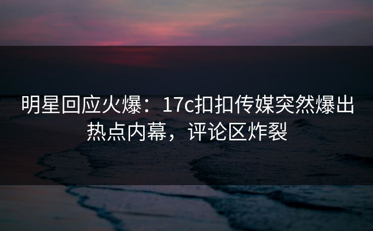 明星回应火爆：17c扣扣传媒突然爆出热点内幕，评论区炸裂