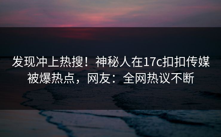 发现冲上热搜！神秘人在17c扣扣传媒被爆热点，网友：全网热议不断