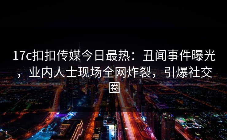 17c扣扣传媒今日最热：丑闻事件曝光，业内人士现场全网炸裂，引爆社交圈