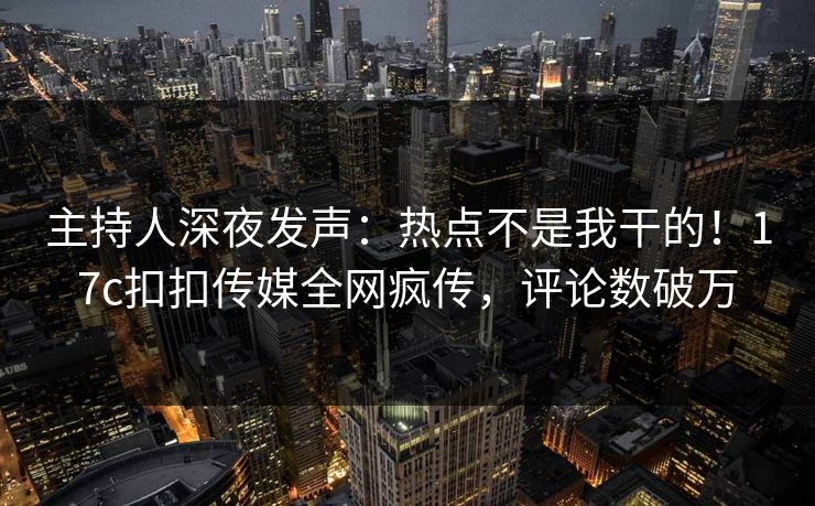 主持人深夜发声：热点不是我干的！17c扣扣传媒全网疯传，评论数破万