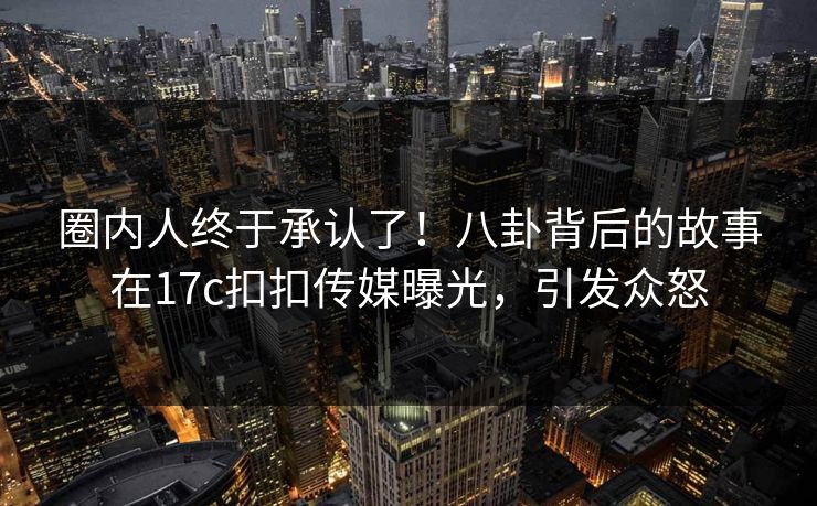 圈内人终于承认了！八卦背后的故事在17c扣扣传媒曝光，引发众怒