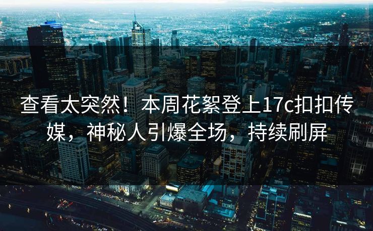 查看太突然！本周花絮登上17c扣扣传媒，神秘人引爆全场，持续刷屏