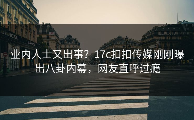 业内人士又出事？17c扣扣传媒刚刚曝出八卦内幕，网友直呼过瘾