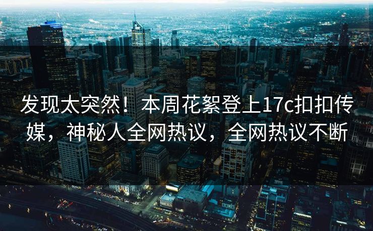 发现太突然！本周花絮登上17c扣扣传媒，神秘人全网热议，全网热议不断