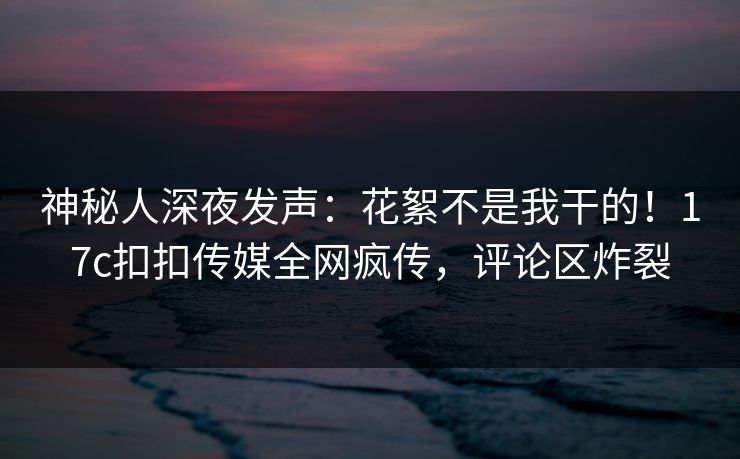 神秘人深夜发声：花絮不是我干的！17c扣扣传媒全网疯传，评论区炸裂