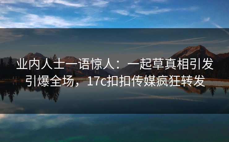 业内人士一语惊人：一起草真相引发引爆全场，17c扣扣传媒疯狂转发