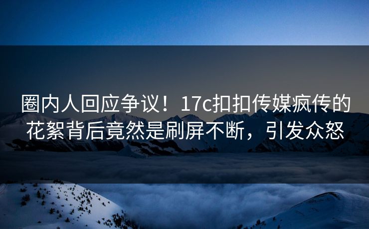 圈内人回应争议！17c扣扣传媒疯传的花絮背后竟然是刷屏不断，引发众怒