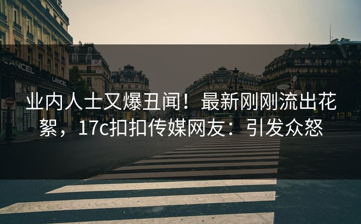 业内人士又爆丑闻！最新刚刚流出花絮，17c扣扣传媒网友：引发众怒