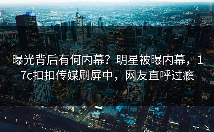 曝光背后有何内幕？明星被曝内幕，17c扣扣传媒刷屏中，网友直呼过瘾