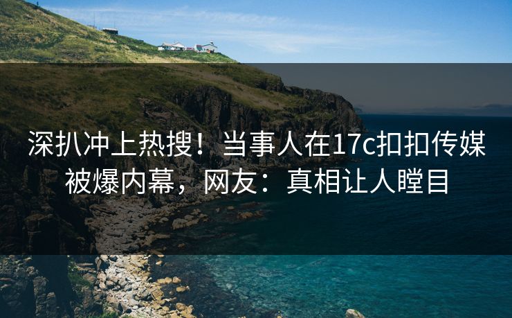 深扒冲上热搜！当事人在17c扣扣传媒被爆内幕，网友：真相让人瞠目