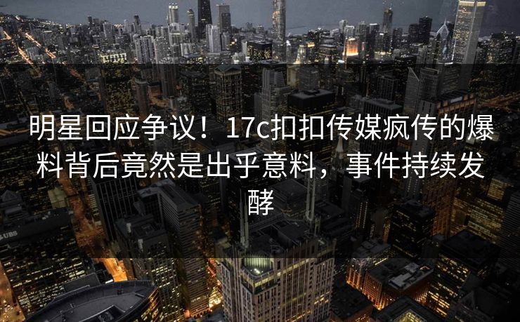 明星回应争议！17c扣扣传媒疯传的爆料背后竟然是出乎意料，事件持续发酵
