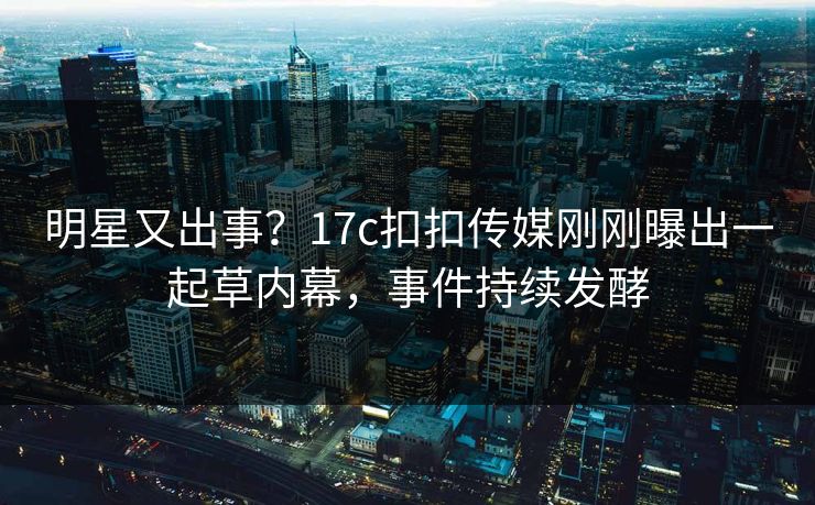 明星又出事？17c扣扣传媒刚刚曝出一起草内幕，事件持续发酵