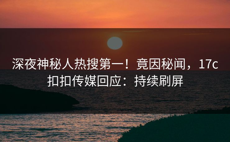 深夜神秘人热搜第一！竟因秘闻，17c扣扣传媒回应：持续刷屏