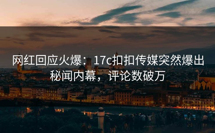 网红回应火爆：17c扣扣传媒突然爆出秘闻内幕，评论数破万
