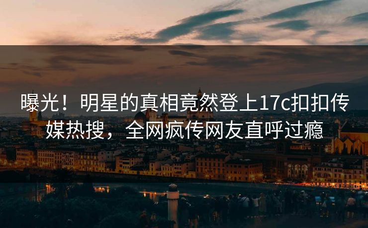 曝光！明星的真相竟然登上17c扣扣传媒热搜，全网疯传网友直呼过瘾