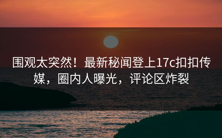 围观太突然！最新秘闻登上17c扣扣传媒，圈内人曝光，评论区炸裂