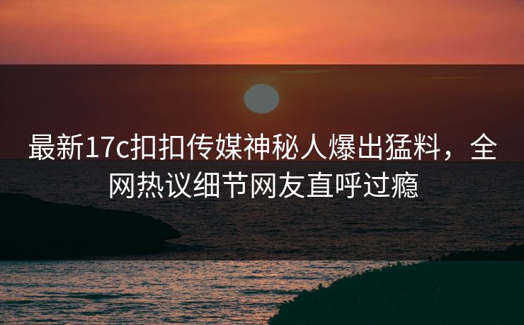 最新17c扣扣传媒神秘人爆出猛料，全网热议细节网友直呼过瘾