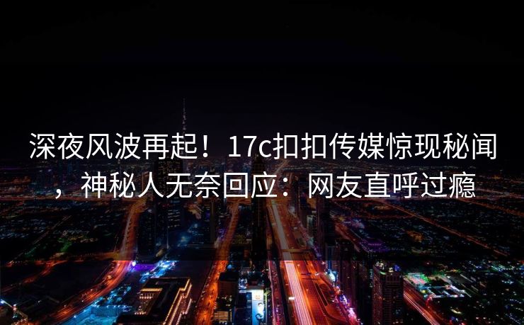 深夜风波再起！17c扣扣传媒惊现秘闻，神秘人无奈回应：网友直呼过瘾