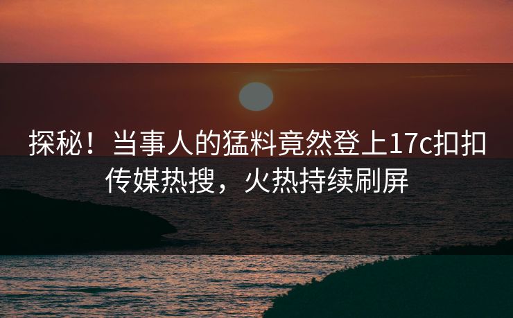 探秘！当事人的猛料竟然登上17c扣扣传媒热搜，火热持续刷屏