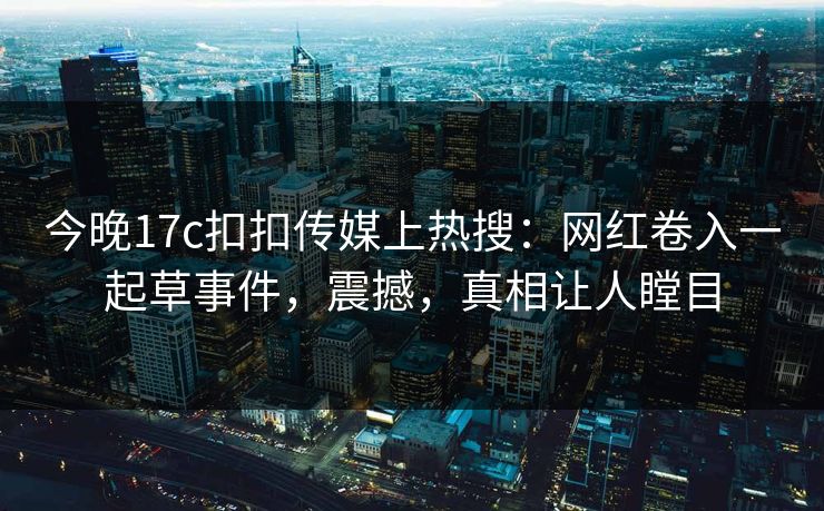 今晚17c扣扣传媒上热搜：网红卷入一起草事件，震撼，真相让人瞠目