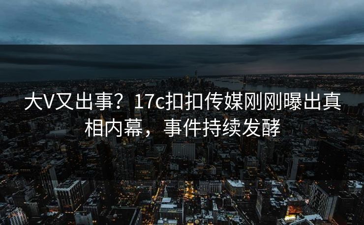 大V又出事？17c扣扣传媒刚刚曝出真相内幕，事件持续发酵