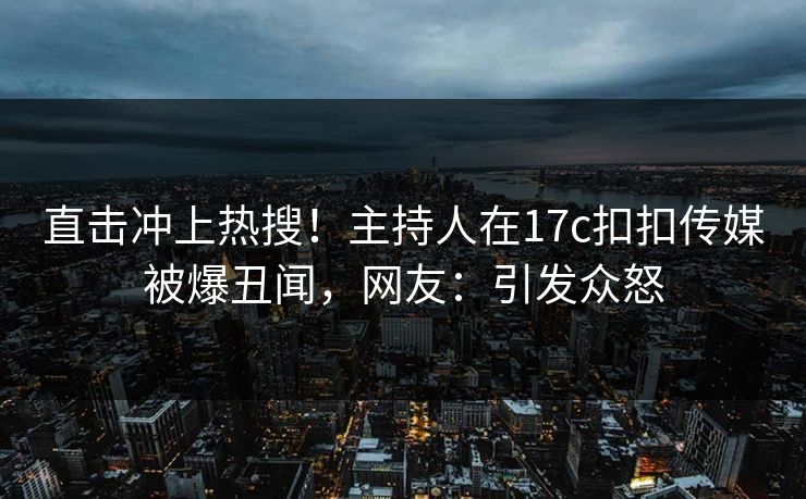 直击冲上热搜！主持人在17c扣扣传媒被爆丑闻，网友：引发众怒