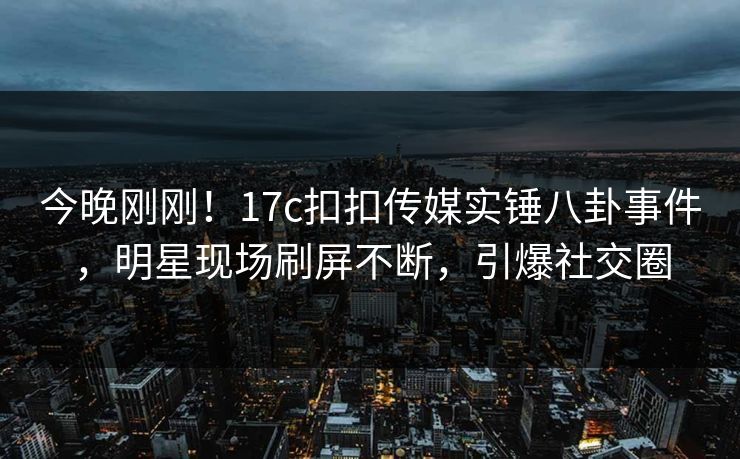 今晚刚刚！17c扣扣传媒实锤八卦事件，明星现场刷屏不断，引爆社交圈