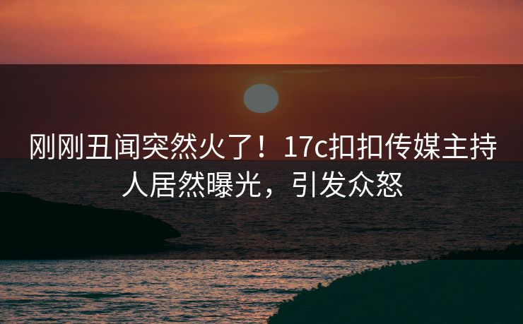 刚刚丑闻突然火了！17c扣扣传媒主持人居然曝光，引发众怒